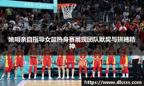 姚明亲自指导女篮热身赛展现团队默契与拼搏精神