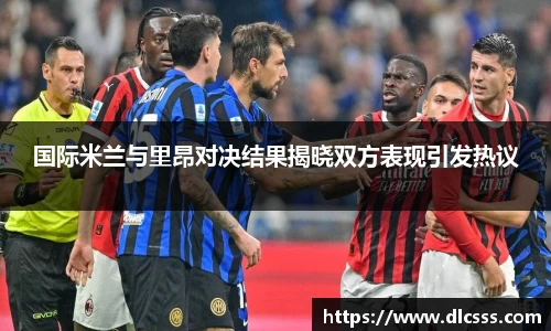 国际米兰与里昂对决结果揭晓双方表现引发热议