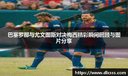 巴塞罗那与尤文图斯对决梅西精彩瞬间回顾与图片分享