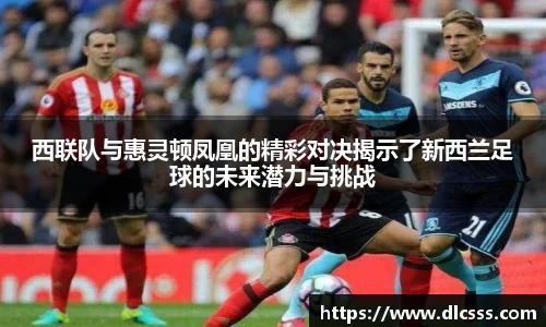 西联队与惠灵顿凤凰的精彩对决揭示了新西兰足球的未来潜力与挑战